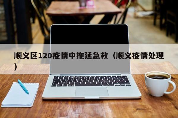 详细阅读:顺义区120疫情中拖延急救(顺义疫情处理) 顺义区120疫情中拖延急救(顺义疫情处理)