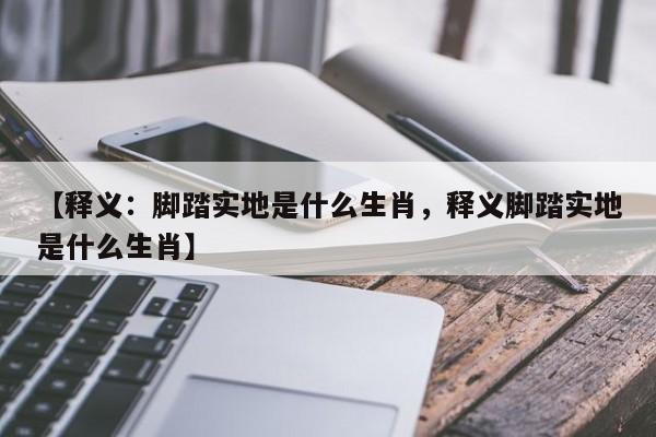 详细阅读:【释义:脚踏实地是什么生肖,释义脚踏实地是什么生肖】 【释义:脚踏实地是什么生肖,释义脚踏实地是什么生肖】