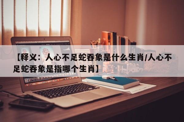 【释义：人心不足蛇吞象是什么生肖/人心不足蛇吞象是指哪个生肖】