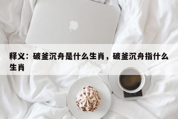 释义：破釜沉舟是什么生肖，破釜沉舟指什么生肖