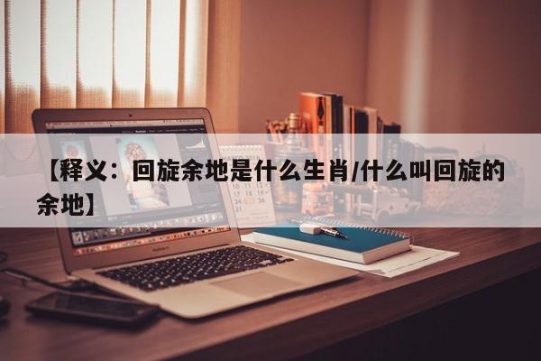 【释义：回旋余地是什么生肖/什么叫回旋的余地】