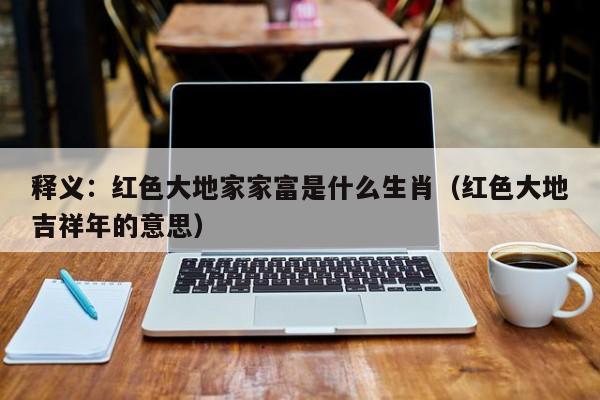 释义：红色大地家家富是什么生肖（红色大地吉祥年的意思）