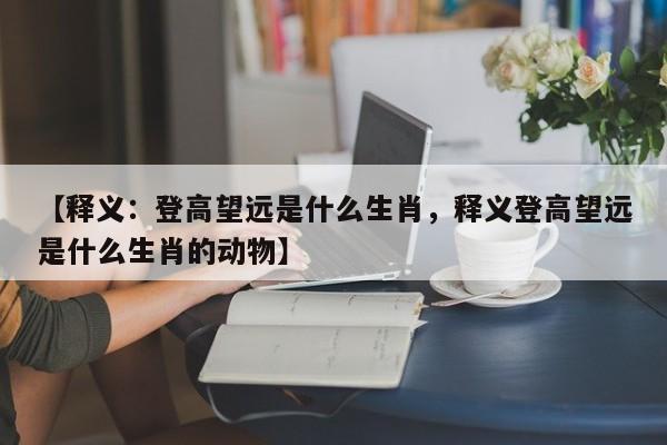 【释义：登高望远是什么生肖，释义登高望远是什么生肖的动物】