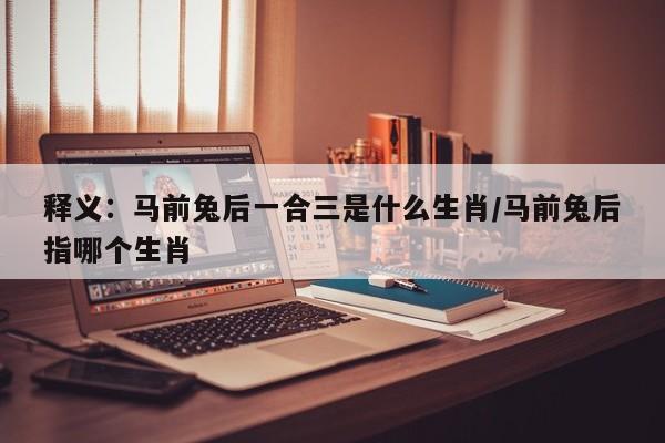 释义：马前兔后一合三是什么生肖/马前兔后指哪个生肖