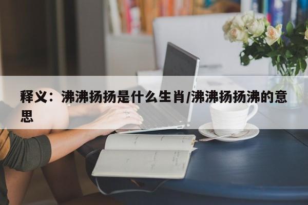 释义：沸沸扬扬是什么生肖/沸沸扬扬沸的意思