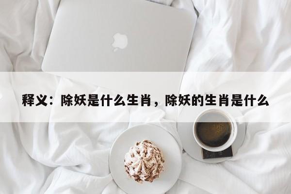 详细阅读:释义:除妖是什么生肖,除妖的生肖是什么 释义:除妖是什么生肖,除妖的生肖是什么