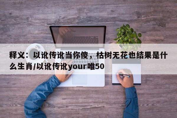 释义：以讹传讹当你傻，枯树无花也结果是什么生肖/以讹传讹your唯50