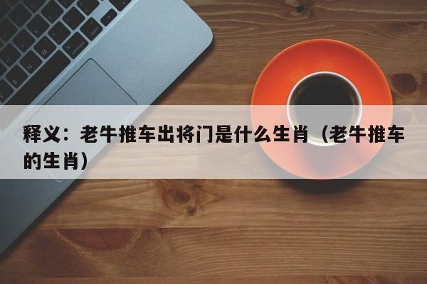 释义：老牛推车出将门是什么生肖（老牛推车的生肖）