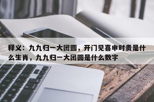 释义：九九归一大团圆，开门见喜申时贵是什么生肖，九九归一大团圆是什么数字