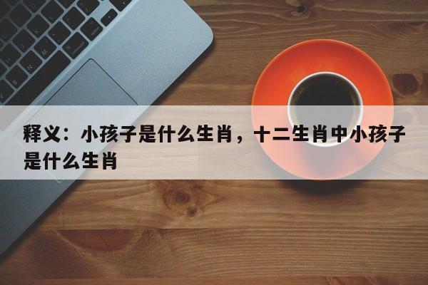 释义：小孩子是什么生肖，十二生肖中小孩子是什么生肖