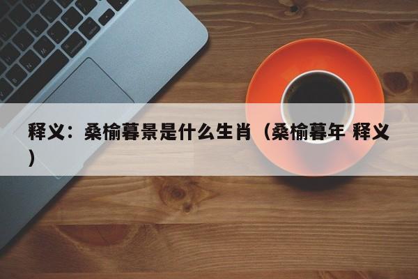 释义：桑榆暮景是什么生肖（桑榆暮年 释义）